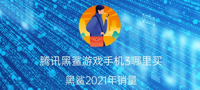 腾讯黑鲨游戏手机3哪里买 黑鲨2021年销量？